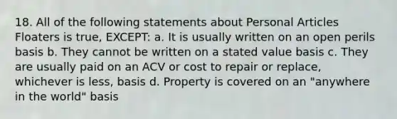 18. All of the following statements about Personal Articles Floaters is true, EXCEPT: a. It is usually written on an open perils basis b. They cannot be written on a stated value basis c. They are usually paid on an ACV or cost to repair or replace, whichever is less, basis d. Property is covered on an "anywhere in the world" basis