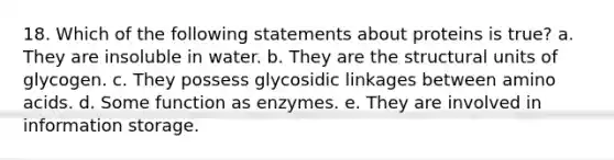 18. Which of the following statements about proteins is true? a. They are insoluble in water. b. They are the structural units of glycogen. c. They possess glycosidic linkages between amino acids. d. Some function as enzymes. e. They are involved in information storage.