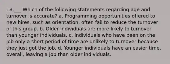 18.___ Which of the following statements regarding age and turnover is accurate? a. Programming opportunities offered to new hires, such as orientation, often fail to reduce the turnover of this group. b. Older individuals are more likely to turnover than younger individuals. c. Individuals who have been on the job only a short period of time are unlikely to turnover because they just got the job. d. Younger individuals have an easier time, overall, leaving a job than older individuals.