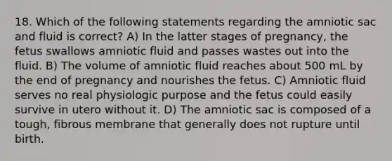 18. Which of the following statements regarding the amniotic sac and fluid is correct? A) In the latter stages of pregnancy, the fetus swallows amniotic fluid and passes wastes out into the fluid. B) The volume of amniotic fluid reaches about 500 mL by the end of pregnancy and nourishes the fetus. C) Amniotic fluid serves no real physiologic purpose and the fetus could easily survive in utero without it. D) The amniotic sac is composed of a tough, fibrous membrane that generally does not rupture until birth.