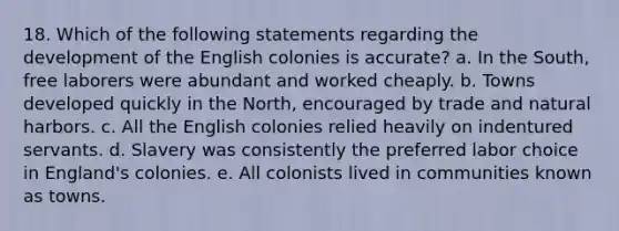 18. Which of the following statements regarding the development of the English colonies is accurate? a. In the South, free laborers were abundant and worked cheaply. b. Towns developed quickly in the North, encouraged by trade and natural harbors. c. All the English colonies relied heavily on indentured servants. d. Slavery was consistently the preferred labor choice in England's colonies. e. All colonists lived in communities known as towns.