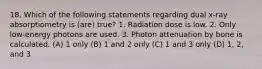 18. Which of the following statements regarding dual x-ray absorptiometry is (are) true? 1. Radiation dose is low. 2. Only low-energy photons are used. 3. Photon attenuation by bone is calculated. (A) 1 only (B) 1 and 2 only (C) 1 and 3 only (D) 1, 2, and 3