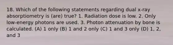 18. Which of the following statements regarding dual x-ray absorptiometry is (are) true? 1. Radiation dose is low. 2. Only low-energy photons are used. 3. Photon attenuation by bone is calculated. (A) 1 only (B) 1 and 2 only (C) 1 and 3 only (D) 1, 2, and 3