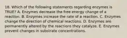 18. Which of the following statements regarding enzymes is TRUE? A. Enzymes decrease the free energy change of a reaction. B. Enzymes increase the rate of a reaction. C. Enzymes change the direction of chemical reactions. D. Enzymes are permanently altered by the reactions they catalyze. E. Enzymes prevent changes in substrate concentrations.