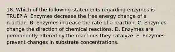 18. Which of the following statements regarding enzymes is TRUE? A. Enzymes decrease the free energy change of a reaction. B. Enzymes increase the rate of a reaction. C. Enzymes change the direction of <a href='https://www.questionai.com/knowledge/kc6NTom4Ep-chemical-reactions' class='anchor-knowledge'>chemical reactions</a>. D. Enzymes are permanently altered by the reactions they catalyze. E. Enzymes prevent changes in substrate concentrations.