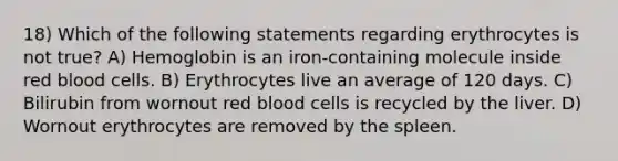 18) Which of the following statements regarding erythrocytes is not true? A) Hemoglobin is an iron-containing molecule inside red blood cells. B) Erythrocytes live an average of 120 days. C) Bilirubin from wornout red blood cells is recycled by the liver. D) Wornout erythrocytes are removed by the spleen.