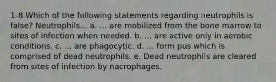 1-8 Which of the following statements regarding neutrophils is false? Neutrophils... a. ... are mobilized from the bone marrow to sites of infection when needed. b. ... are active only in aerobic conditions. c. ... are phagocytic. d. ... form pus which is comprised of dead neutrophils. e. Dead neutrophils are cleared from sites of infection by nacrophages.