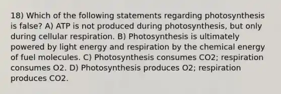 18) Which of the following statements regarding photosynthesis is false? A) ATP is not produced during photosynthesis, but only during cellular respiration. B) Photosynthesis is ultimately powered by light energy and respiration by the chemical energy of fuel molecules. C) Photosynthesis consumes CO2; respiration consumes O2. D) Photosynthesis produces O2; respiration produces CO2.