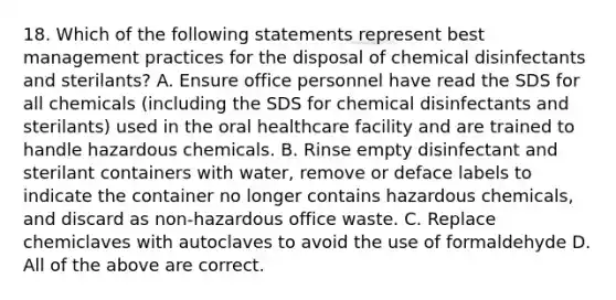 18. Which of the following statements represent best management practices for the disposal of chemical disinfectants and sterilants? A. Ensure office personnel have read the SDS for all chemicals (including the SDS for chemical disinfectants and sterilants) used in the oral healthcare facility and are trained to handle hazardous chemicals. B. Rinse empty disinfectant and sterilant containers with water, remove or deface labels to indicate the container no longer contains hazardous chemicals, and discard as non-hazardous office waste. C. Replace chemiclaves with autoclaves to avoid the use of formaldehyde D. All of the above are correct.