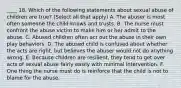 ____ 18. Which of the following statements about sexual abuse of children are true? (Select all that apply) A. The abuser is most often someone the child knows and trusts. B. The nurse must confront the abuse victim to make him or her admit to the abuse. C. Abused children often act out the abuse in their own play behaviors. D. The abused child is confused about whether the acts are right, but believes the abuser would not do anything wrong. E. Because children are resilient, they tend to get over acts of sexual abuse fairly easily with minimal intervention. F. One thing the nurse must do is reinforce that the child is not to blame for the abuse.