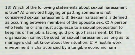 18) Which of the following statements about sexual harassment is true? A) Uninvited hugging or patting someone is not considered sexual harassment. B) Sexual harassment is defined as occurring between members of the opposite sex. C) A person who feels he or she must acquiesce to a sexual proposition to keep his or her job is facing quid pro quo harassment. D) The organization cannot be sued for sexual harassment as long as its managers did not know about the situation. E) A hostile work environment is characterized by a tangible economic harm