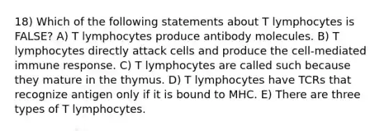 18) Which of the following statements about T lymphocytes is FALSE? A) T lymphocytes produce antibody molecules. B) T lymphocytes directly attack cells and produce the cell-mediated immune response. C) T lymphocytes are called such because they mature in the thymus. D) T lymphocytes have TCRs that recognize antigen only if it is bound to MHC. E) There are three types of T lymphocytes.