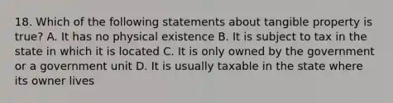 18. Which of the following statements about tangible property is true? A. It has no physical existence B. It is subject to tax in the state in which it is located C. It is only owned by the government or a government unit D. It is usually taxable in the state where its owner lives