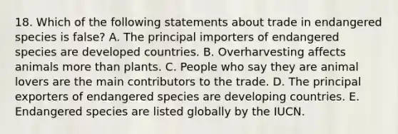 18. Which of the following statements about trade in endangered species is false? A. The principal importers of endangered species are developed countries. B. Overharvesting affects animals more than plants. C. People who say they are animal lovers are the main contributors to the trade. D. The principal exporters of endangered species are developing countries. E. Endangered species are listed globally by the IUCN.