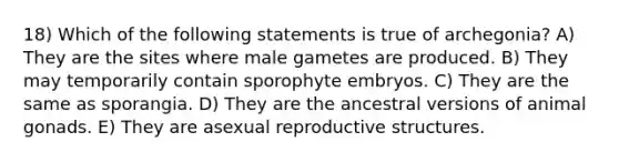 18) Which of the following statements is true of archegonia? A) They are the sites where male gametes are produced. B) They may temporarily contain sporophyte embryos. C) They are the same as sporangia. D) They are the ancestral versions of animal gonads. E) They are asexual reproductive structures.