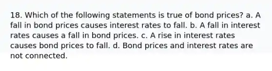 18. Which of the following statements is true of bond prices? a. A fall in bond prices causes interest rates to fall. b. A fall in interest rates causes a fall in bond prices. c. A rise in interest rates causes bond prices to fall. d. Bond prices and interest rates are not connected.