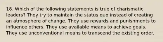 18. Which of the following statements is true of charismatic leaders? They try to maintain the status quo instead of creating an atmosphere of change. They use rewards and punishments to influence others. They use available means to achieve goals. They use unconventional means to transcend the existing order.