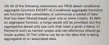 18) All of the following statements are TRUE about conditional aggregate functions EXCEPT: A) Conditional aggregate functions are functions that consolidate or summarize a subset of data that has been filtered based upon one or more criteria. B) With an aggregate function, a range would still be provided, but the aggregation would only use cells that meet a given criteria. C) Elements such as named ranges and cell references should go inside quotes. D) The criteria can be on the data that is being aggregated or on associated data.