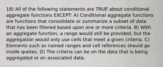 18) All of the following statements are TRUE about conditional aggregate functions EXCEPT: A) Conditional aggregate functions are functions that consolidate or summarize a subset of data that has been filtered based upon one or more criteria. B) With an aggregate function, a range would still be provided, but the aggregation would only use cells that meet a given criteria. C) Elements such as named ranges and cell references should go inside quotes. D) The criteria can be on the data that is being aggregated or on associated data.