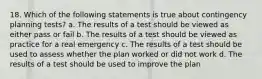 18. Which of the following statements is true about contingency planning tests? a. The results of a test should be viewed as either pass or fail b. The results of a test should be viewed as practice for a real emergency c. The results of a test should be used to assess whether the plan worked or did not work d. The results of a test should be used to improve the plan