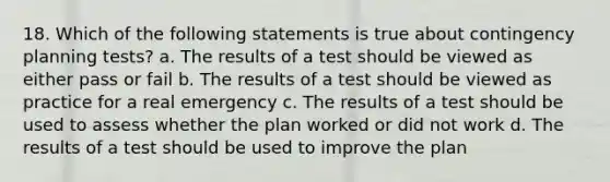 18. Which of the following statements is true about contingency planning tests? a. The results of a test should be viewed as either pass or fail b. The results of a test should be viewed as practice for a real emergency c. The results of a test should be used to assess whether the plan worked or did not work d. The results of a test should be used to improve the plan