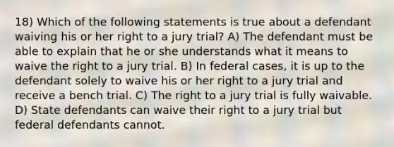 18) Which of the following statements is true about a defendant waiving his or her right to a jury trial? A) The defendant must be able to explain that he or she understands what it means to waive the right to a jury trial. B) In federal cases, it is up to the defendant solely to waive his or her right to a jury trial and receive a bench trial. C) The right to a jury trial is fully waivable. D) State defendants can waive their right to a jury trial but federal defendants cannot.