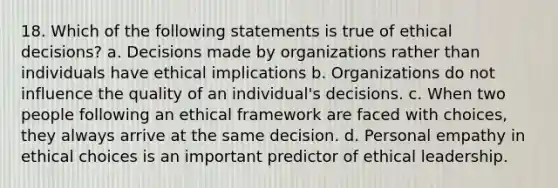 18. Which of the following statements is true of ethical decisions? a. Decisions made by organizations rather than individuals have ethical implications b. Organizations do not influence the quality of an individual's decisions. c. When two people following an ethical framework are faced with choices, they always arrive at the same decision. d. Personal empathy in ethical choices is an important predictor of ethical leadership.