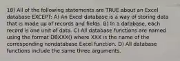 18) All of the following statements are TRUE about an Excel database EXCEPT: A) An Excel database is a way of storing data that is made up of records and fields. B) In a database, each record is one unit of data. C) All database functions are named using the format DBXXX() where XXX is the name of the corresponding nondatabase Excel function. D) All database functions include the same three arguments.