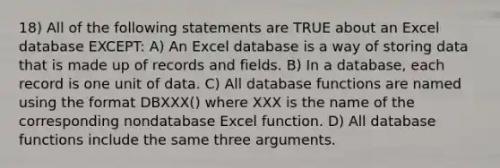 18) All of the following statements are TRUE about an Excel database EXCEPT: A) An Excel database is a way of storing data that is made up of records and fields. B) In a database, each record is one unit of data. C) All database functions are named using the format DBXXX() where XXX is the name of the corresponding nondatabase Excel function. D) All database functions include the same three arguments.