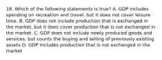 18. Which of the following statements is true? A. GDP includes spending on recreation and travel, but it does not cover leisure time. B. GDP does not include production that is exchanged in the market, but it does cover production that is not exchanged in the market. C. GDP does not include newly produced goods and services, but counts the buying and selling of previously existing assets D. GDP includes production that is not exchanged in the market