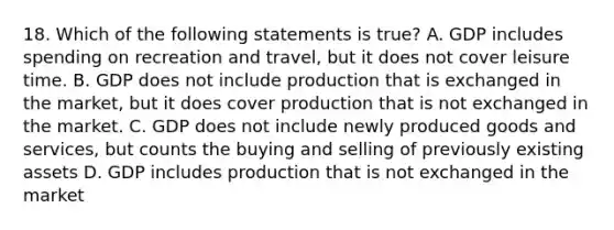 18. Which of the following statements is true? A. GDP includes spending on recreation and travel, but it does not cover leisure time. B. GDP does not include production that is exchanged in the market, but it does cover production that is not exchanged in the market. C. GDP does not include newly produced goods and services, but counts the buying and selling of previously existing assets D. GDP includes production that is not exchanged in the market