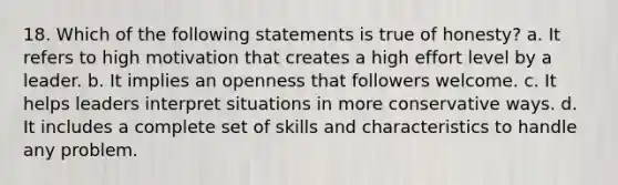 18. Which of the following statements is true of honesty? a. It refers to high motivation that creates a high effort level by a leader. b. It implies an openness that followers welcome. c. It helps leaders interpret situations in more conservative ways. d. It includes a complete set of skills and characteristics to handle any problem.