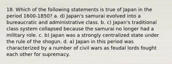 18. Which of the following statements is true of Japan in the period 1600-1850? a. d) Japan's samurai evolved into a bureaucratic and administrative class. b. c) Japan's traditional class system collapsed because the samurai no longer had a military role. c. b) Japan was a strongly centralized state under the rule of the shogun. d. a) Japan in this period was characterized by a number of civil wars as feudal lords fought each other for supremacy.