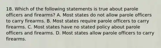 18. Which of the following statements is true about parole officers and firearms? A. Most states do not allow parole officers to carry firearms. B. Most states require parole officers to carry firearms. C. Most states have no stated policy about parole officers and firearms. D. Most states allow parole officers to carry firearms.