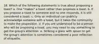 18. Which of the following statements is true about proposing a toast? a. One "makes" a toast rather than proposes a toast. b. If you propose a toast to someone and no one responds, it is still considered a toast. c. Only an individual can publicly acknowledge someone with a toast, but it takes the community to make the proposition. d. If you are understood to be a person who will be proposing a toast, you may need to say something to get the group's attention. e. Striking a glass with spoon to get the group's attention is sometimes considered a poor reflection of etiquette.