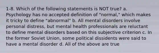 1-8. Which of the following statements is NOT true? a. Psychology has no accepted definition of "normal," which makes it tricky to define "abnormal" b. All mental disorders involve personal distress, but mental health professionals are reluctant to define mental disorders based on this subjective criterion c. In the former Soviet Union, some political dissidents were said to have a mental disorder d. All of the above are true