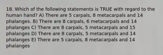 18. Which of the following statements is TRUE with regard to the human hand? A) There are 5 carpals, 8 metacarpals and 14 phalanges. B) There are 8 carpals, 6 metacarpals and 14 phalanges C) There are 8 carpals, 5 metacarpals and 15 phalanges D) There are 8 carpals, 5 metacarpals and 14 phalanges E) There are 5 carpals, 8 metacarpals and 14 phalanges