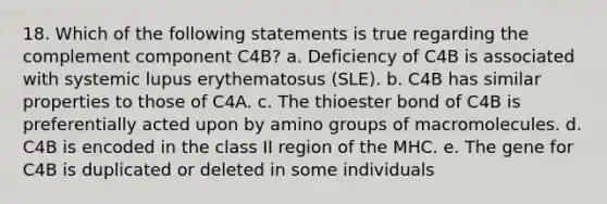 18. Which of the following statements is true regarding the complement component C4B? a. Deficiency of C4B is associated with systemic lupus erythematosus (SLE). b. C4B has similar properties to those of C4A. c. The thioester bond of C4B is preferentially acted upon by amino groups of macromolecules. d. C4B is encoded in the class II region of the MHC. e. The gene for C4B is duplicated or deleted in some individuals