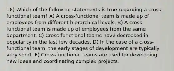 18) Which of the following statements is true regarding a cross-functional team? A) A cross-functional team is made up of employees from different hierarchical levels. B) A cross-functional team is made up of employees from the same department. C) Cross-functional teams have decreased in popularity in the last few decades. D) In the case of a cross-functional team, the early stages of development are typically very short. E) Cross-functional teams are used for developing new ideas and coordinating complex projects.