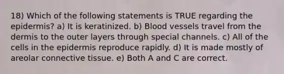 18) Which of the following statements is TRUE regarding the epidermis? a) It is keratinized. b) Blood vessels travel from the dermis to the outer layers through special channels. c) All of the cells in the epidermis reproduce rapidly. d) It is made mostly of areolar connective tissue. e) Both A and C are correct.