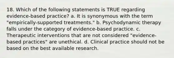 18. Which of the following statements is TRUE regarding evidence-based practice? a. It is synonymous with the term "empirically-supported treatments." b. Psychodynamic therapy falls under the category of evidence-based practice. c. Therapeutic interventions that are not considered "evidence-based practices" are unethical. d. Clinical practice should not be based on the best available research.