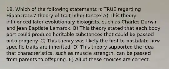 18. Which of the following statements is TRUE regarding Hippocrates' theory of trait inheritance? A) This theory influenced later evolutionary biologists, such as Charles Darwin and Jean-Baptiste Lamarck. B) This theory stated that each body part could produce heritable substances that could be passed onto progeny. C) This theory was likely the first to postulate how specific traits are inherited. D) This theory supported the idea that characteristics, such as muscle strength, can be passed from parents to offspring. E) All of these choices are correct.