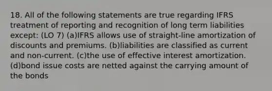 18. All of the following statements are true regarding IFRS treatment of reporting and recognition of long term liabilities except: (LO 7) (a)IFRS allows use of straight-line amortization of discounts and premiums. (b)liabilities are classified as current and non-current. (c)the use of effective interest amortization. (d)bond issue costs are netted against the carrying amount of the bonds