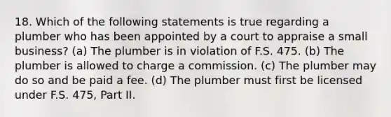 18. Which of the following statements is true regarding a plumber who has been appointed by a court to appraise a small business? (a) The plumber is in violation of F.S. 475. (b) The plumber is allowed to charge a commission. (c) The plumber may do so and be paid a fee. (d) The plumber must first be licensed under F.S. 475, Part II.