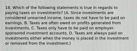 18. Which of the following statements is true in regards to paying taxes on investments? (A. Since investments are considered unearned income, taxes do not have to be paid on earnings, B. Taxes are often owed on profits generated from investments, C. Taxes only have to be paid on employer-sponsored investment accounts, D. Taxes are always paid on investments either when the money is placed in the investment or removed from the investment.)