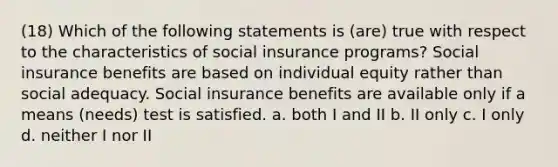 (18) Which of the following statements is (are) true with respect to the characteristics of social insurance programs? Social insurance benefits are based on individual equity rather than social adequacy. Social insurance benefits are available only if a means (needs) test is satisfied. a. both I and II b. II only c. I only d. neither I nor II