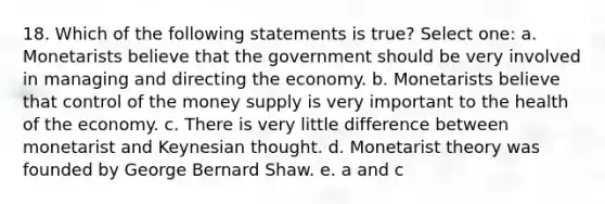 18. Which of the following statements is true? Select one: a. Monetarists believe that the government should be very involved in managing and directing the economy. b. Monetarists believe that control of the money supply is very important to the health of the economy. c. There is very little difference between monetarist and Keynesian thought. d. Monetarist theory was founded by George Bernard Shaw. e. a and c