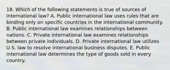 18. Which of the following statements is true of sources of international law? A. Public international law uses rules that are binding only on specific countries in the international community. B. Public international law examines relationships between nations. C. Private international law examines relationships between private individuals. D. Private international law utilizes U.S. law to resolve international business disputes. E. Public international law determines the type of goods sold in every country.