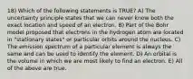 18) Which of the following statements is TRUE? A) The uncertainty principle states that we can never know both the exact location and speed of an electron. B) Part of the Bohr model proposed that electrons in the hydrogen atom are located in "stationary states" or particular orbits around the nucleus. C) The emission spectrum of a particular element is always the same and can be used to identify the element. D) An orbital is the volume in which we are most likely to find an electron. E) All of the above are true.