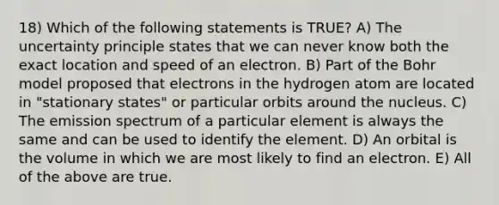 18) Which of the following statements is TRUE? A) The uncertainty principle states that we can never know both the exact location and speed of an electron. B) Part of the Bohr model proposed that electrons in the hydrogen atom are located in "stationary states" or particular orbits around the nucleus. C) The emission spectrum of a particular element is always the same and can be used to identify the element. D) An orbital is the volume in which we are most likely to find an electron. E) All of the above are true.